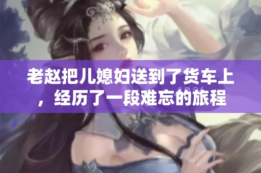 老赵把儿媳妇送到了货车上，经历了一段难忘的旅程