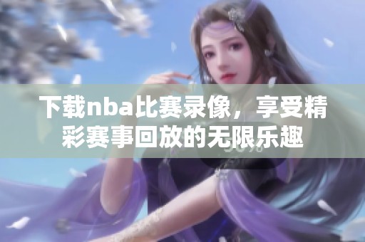 下载nba比赛录像，享受精彩赛事回放的无限乐趣
