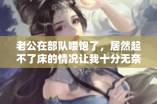 老公在部队喂饱了，居然起不了床的情况让我十分无奈