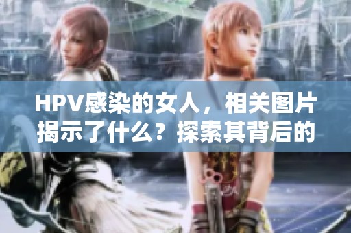 HPV感染的女人，相关图片揭示了什么？探索其背后的真相与影响。