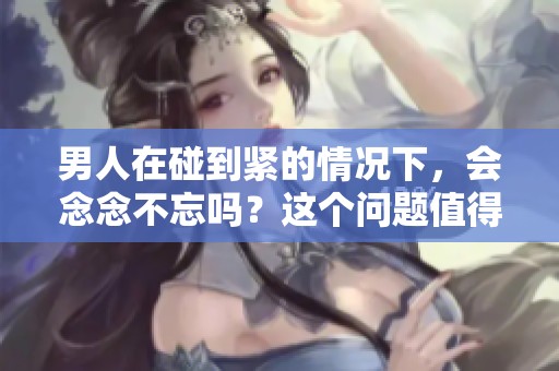 男人在碰到紧的情况下，会念念不忘吗？这个问题值得探讨。