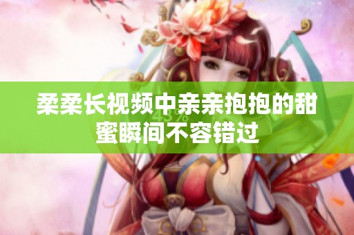 柔柔长视频中亲亲抱抱的甜蜜瞬间不容错过