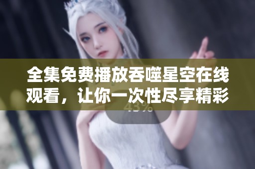全集免费播放吞噬星空在线观看，让你一次性尽享精彩内容