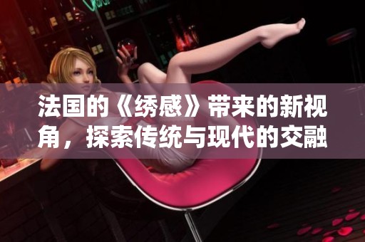 法国的《绣感》带来的新视角，探索传统与现代的交融魅力