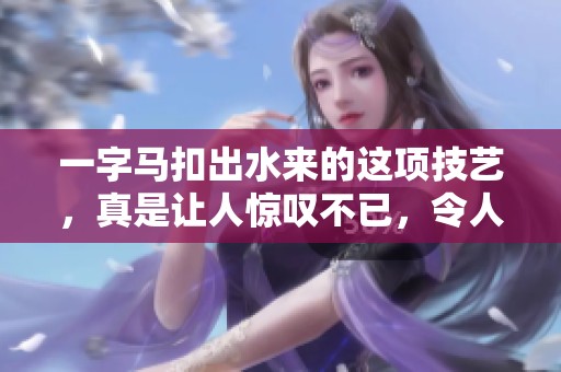 一字马扣出水来的这项技艺，真是让人惊叹不已，令人赞叹不绝！