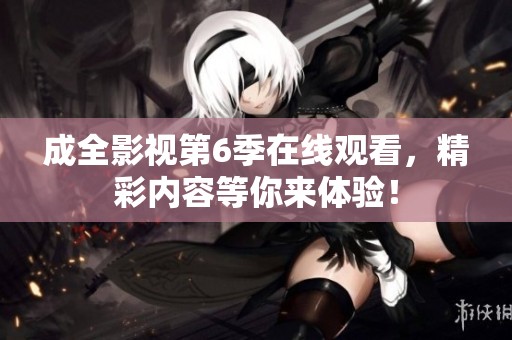 成全影视第6季在线观看，精彩内容等你来体验！
