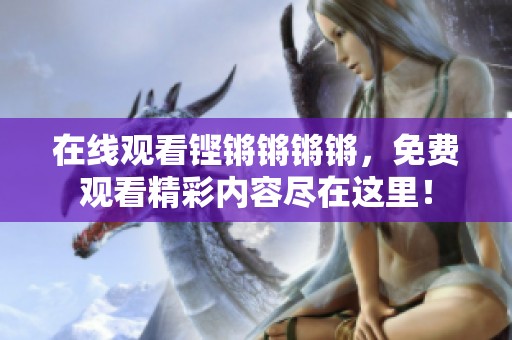 在线观看铿锵锵锵锵，免费观看精彩内容尽在这里！