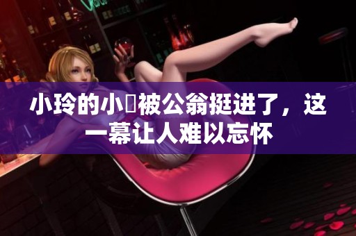 小玲的小泬被公翁挺进了，这一幕让人难以忘怀
