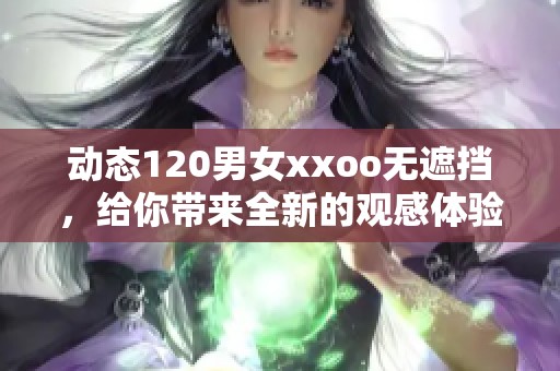 动态120男女xxoo无遮挡，给你带来全新的观感体验和震撼感受