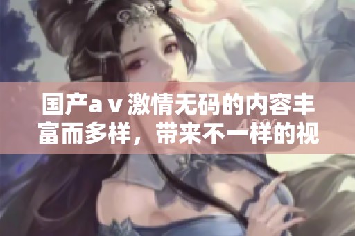 国产aⅴ激情**的内容丰富而多样，带来不一样的视听体验，让人沉浸其中。
