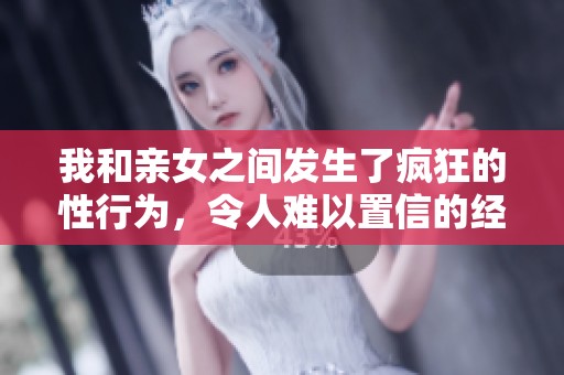 我和亲女之间发生了疯狂的性行为，令人难以置信的经历。