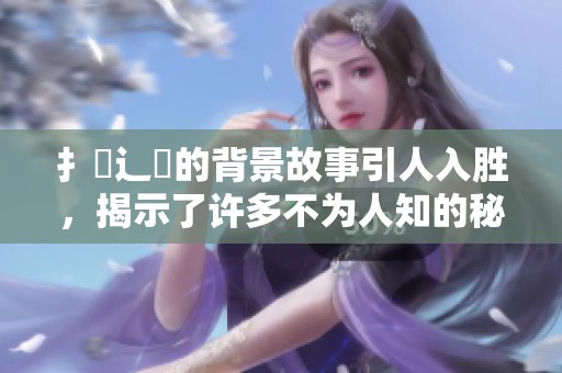 扌喿辶畐的背景故事引人入胜，揭示了许多不为人知的秘密与传奇。