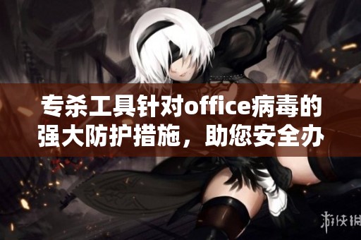 专杀工具针对office病毒的强大防护措施，助您安全办公无忧