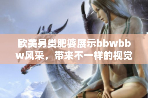欧美另类肥婆展示bbwbbw风采，带来不一样的视觉盛宴与体验