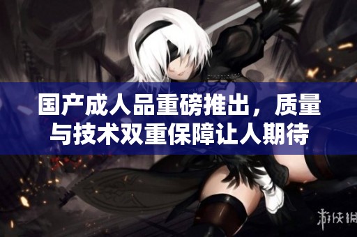 国产**品重磅推出，质量与技术双重保障让人期待