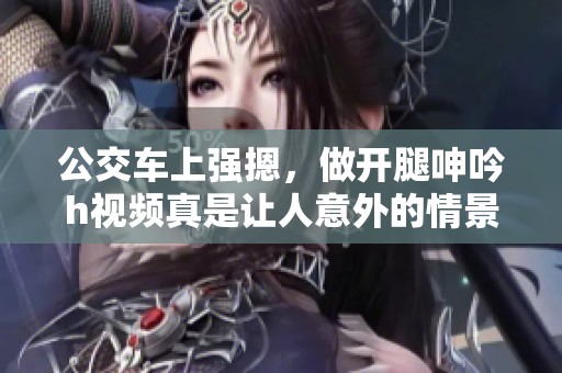 公交车上强摁，做开腿呻吟h视频真是让人意外的情景。