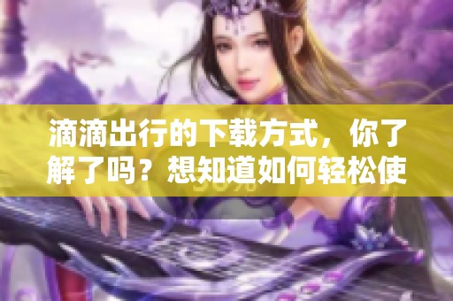 滴滴出行的下载方式，你了解了吗？想知道如何轻松使用滴滴出行吗？