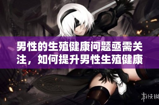 男性的生殖健康问题亟需关注，如何提升男性生殖健康至关重要