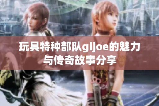 玩具特种部队gijoe的魅力与传奇故事分享
