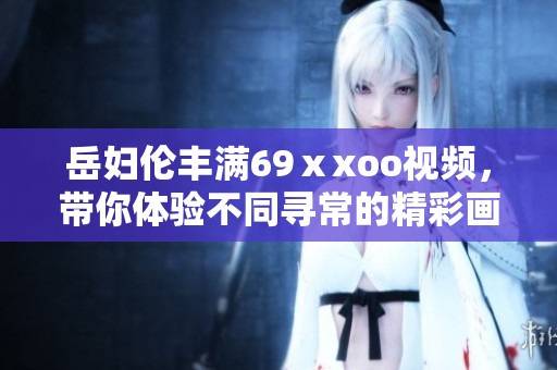 岳妇伦丰满69ⅹxoo视频，带你体验不同寻常的精彩画面与故事。