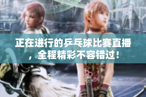 正在进行的乒乓球比赛直播，全程精彩不容错过！