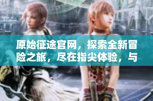 原始征途官网，探索全新冒险之旅，尽在指尖体验，与你不见不散！