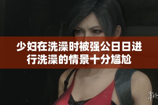 少妇在洗澡时被强公**进行洗澡的情景十分尴尬