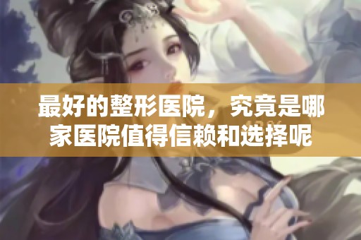 最好的整形医院，究竟是哪家医院值得信赖和选择呢