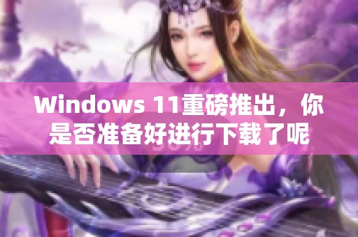 Windows 11重磅推出，你是否准备好进行下载了呢