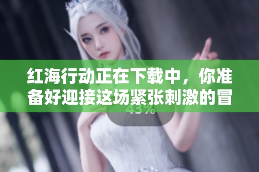 红海行动正在下载中，你准备好迎接这场紧张刺激的冒险了吗