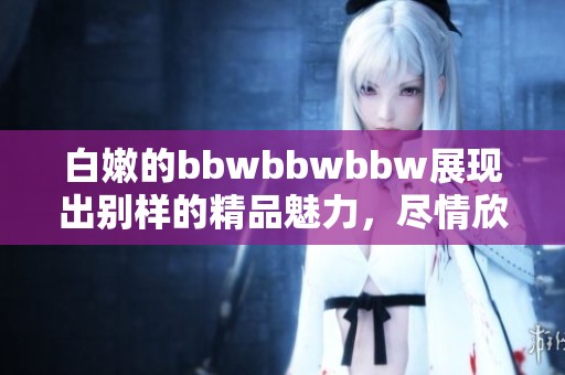 白嫩的bbwbbwbbw展现出别样的精品魅力，尽情欣赏这份独特之美！