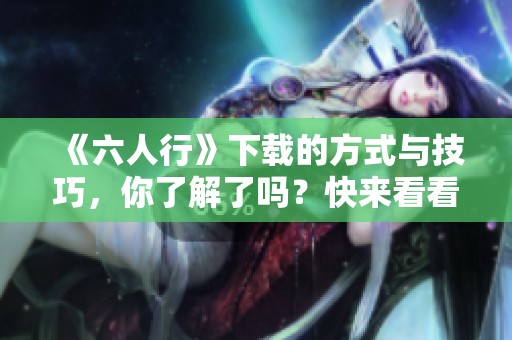 《六人行》下载的方式与技巧，你了解了吗？快来看看吧！