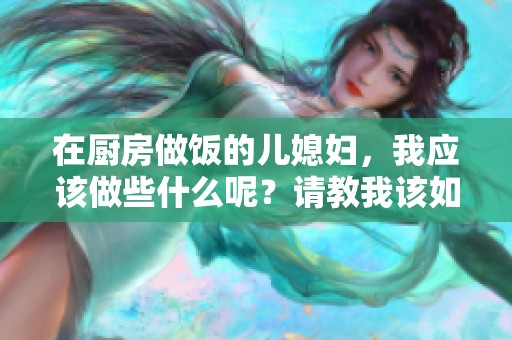 在厨房做饭的儿媳妇，我应该做些什么呢？请教我该如何帮忙。