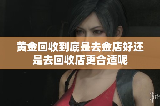 黄金回收到底是去金店好还是去回收店更合适呢