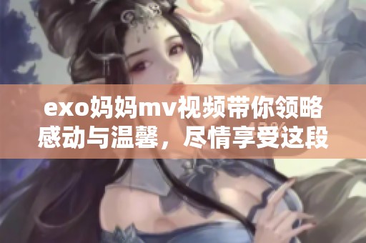 exo妈妈mv视频带你领略感动与温馨，尽情享受这段美好时光
