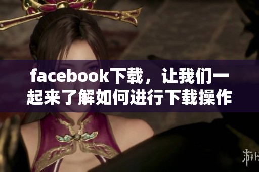 facebook下载，让我们一起来了解如何进行下载操作的方法与步骤