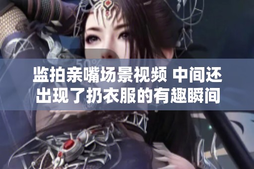 监拍亲嘴场景视频 中间还出现了扔衣服的有趣瞬间