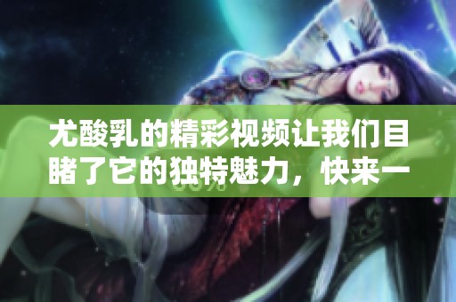 尤酸乳的精彩视频让我们目睹了它的独特魅力，快来一起观看吧