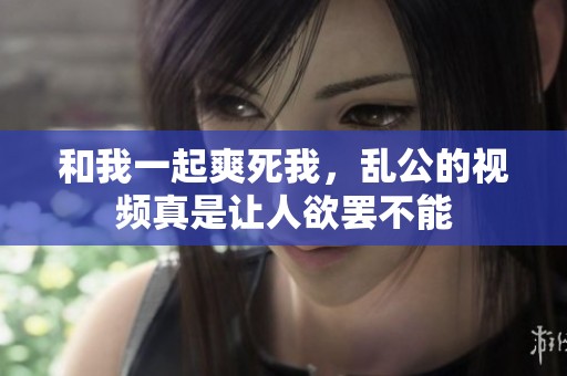 和我一起爽死我，乱公的视频真是让人欲罢不能