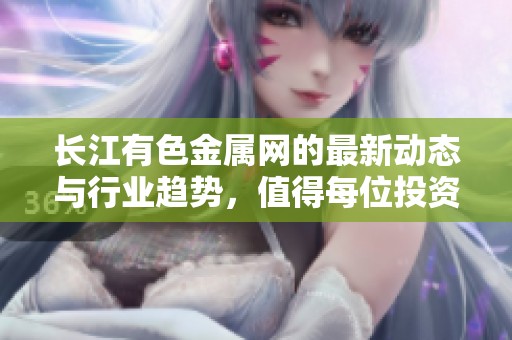 长江有色金属网的最新动态与行业趋势，值得每位投资者关注与学习