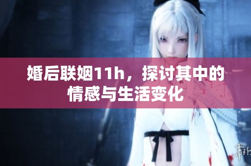 婚后联姻11h，探讨其中的情感与生活变化