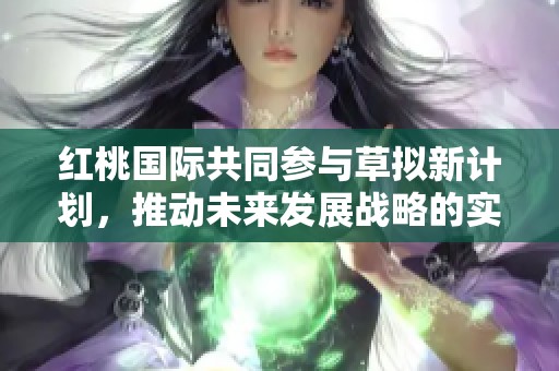 红桃国际共同参与草拟新计划，推动未来发展战略的实施