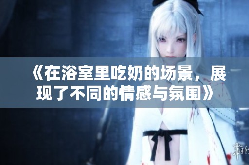 《在浴室里吃奶的场景，展现了不同的情感与氛围》
