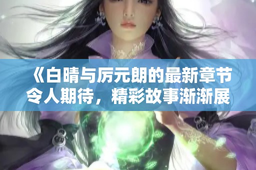 《白晴与厉元朗的最新章节令人期待，精彩故事渐渐展开》