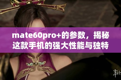 mate60pro+的参数，揭秘这款手机的强大性能与独特魅力