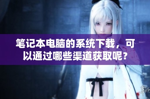 笔记本电脑的系统下载，可以通过哪些渠道获取呢？