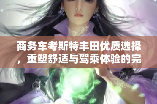 商务车考斯特丰田优质选择，重塑舒适与驾乘体验的完美结合