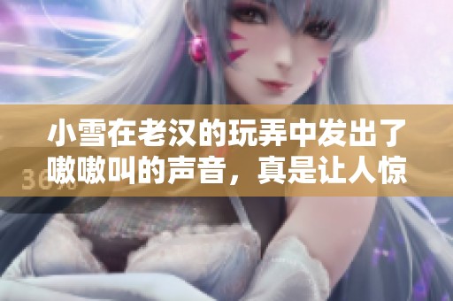 小雪在老汉的玩弄中发出了嗷嗷叫的声音，真是让人惊讶的场面