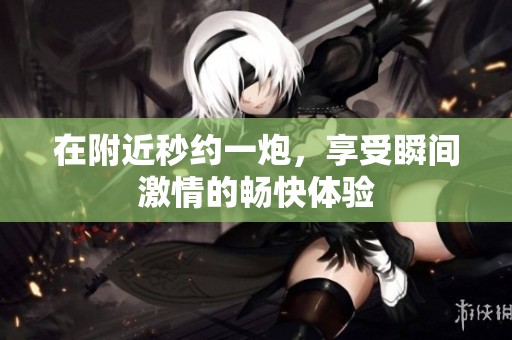 在附近秒约一炮，享受瞬间激情的畅快体验