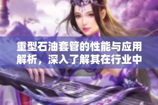 重型石油套管的性能与应用解析，深入了解其在行业中的重要性